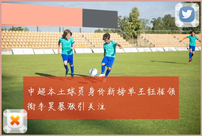 中超本土球员身价新榜单王钰栋领衔李昊暴涨引关注