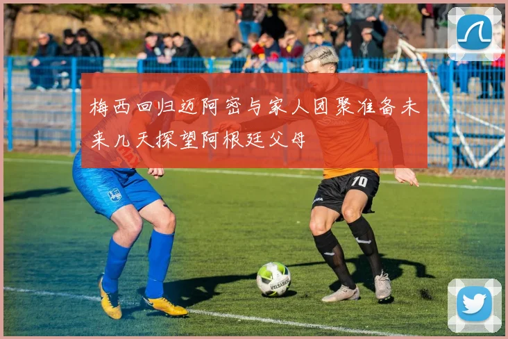 梅西回归迈阿密与家人团聚准备未来几天探望阿根廷父母