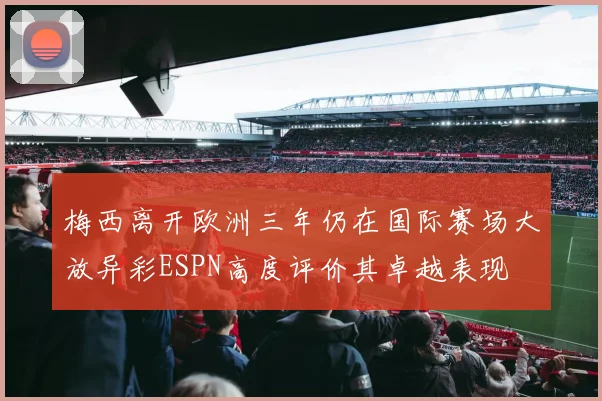 梅西离开欧洲三年仍在国际赛场大放异彩ESPN高度评价其卓越表现