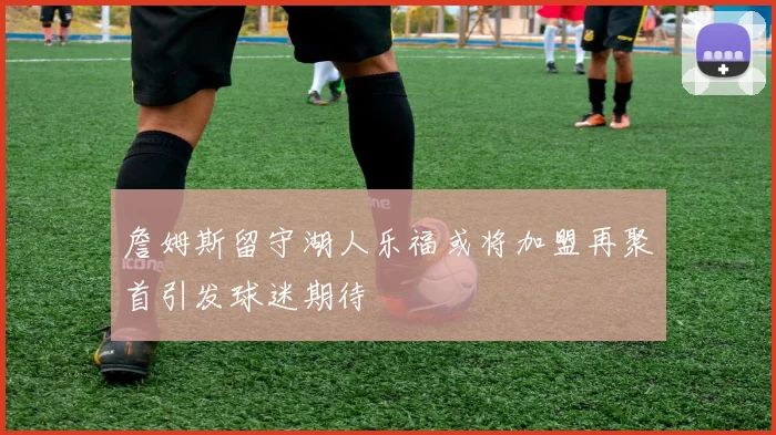 詹姆斯留守湖人乐福或将加盟再聚首引发球迷期待