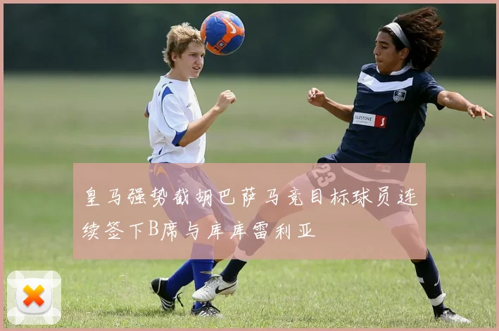 皇马强势截胡巴萨马竞目标球员连续签下B席与库库雷利亚