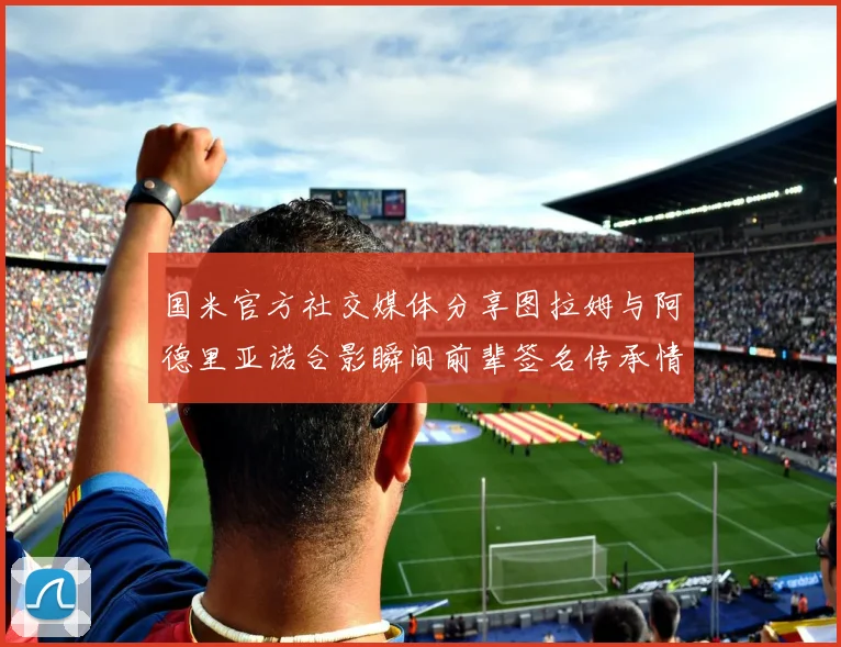 国米官方社交媒体分享图拉姆与阿德里亚诺合影瞬间前辈签名传承情怀