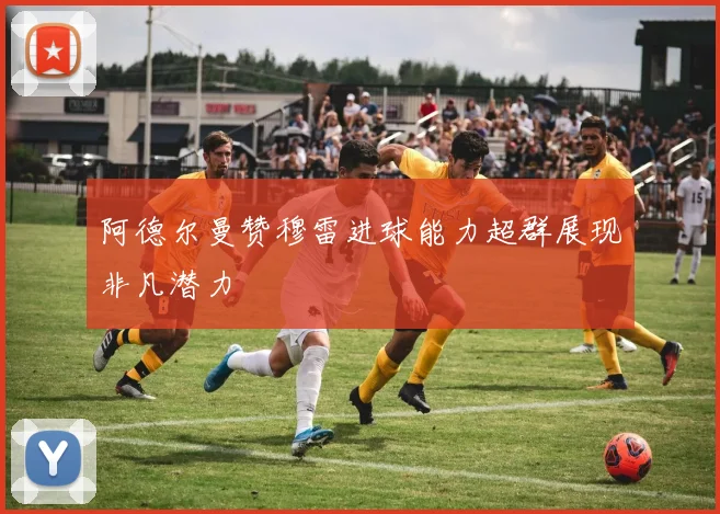 阿德尔曼赞穆雷进球能力超群展现非凡潜力