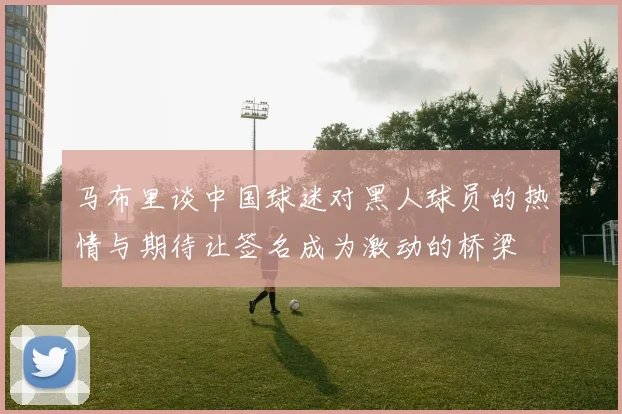 马布里谈中国球迷对黑人球员的热情与期待让签名成为激动的桥梁