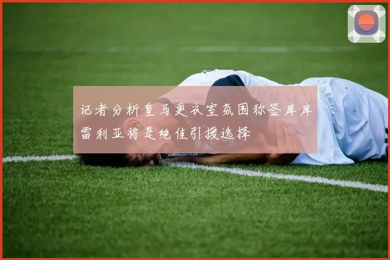 记者分析皇马更衣室氛围称签库库雷利亚将是绝佳引援选择