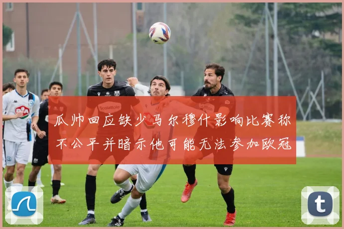 瓜帅回应缺少马尔穆什影响比赛称不公平并暗示他可能无法参加欧冠