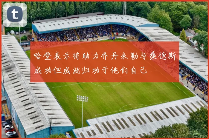 哈登表示将助力乔丹米勒与桑德斯成功但成就归功于他们自己