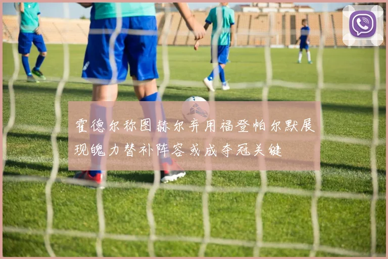 霍德尔称图赫尔弃用福登帕尔默展现魄力替补阵容或成夺冠关键