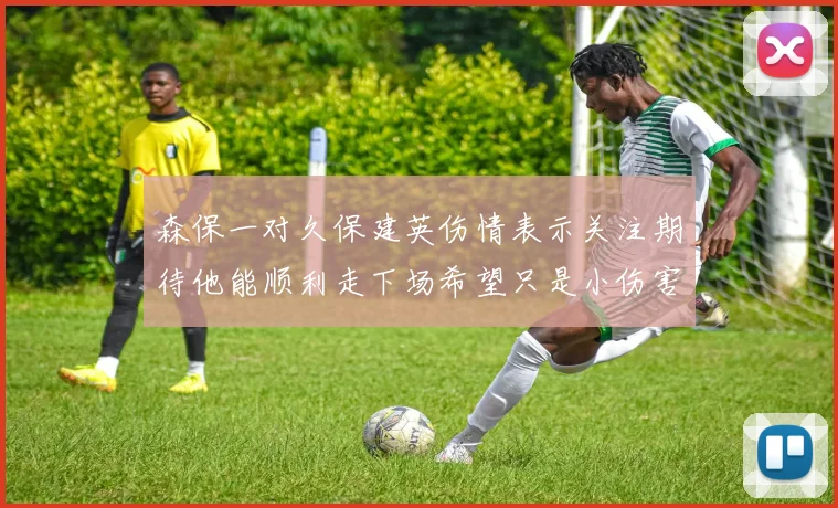 森保一对久保建英伤情表示关注期待他能顺利走下场希望只是小伤害