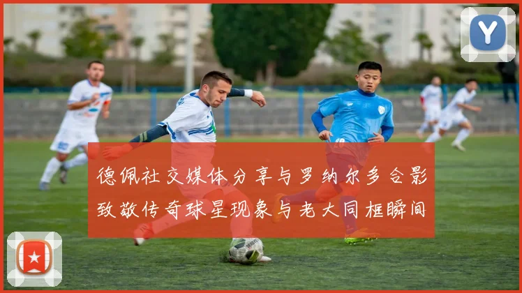 德佩社交媒体分享与罗纳尔多合影致敬传奇球星现象与老大同框瞬间