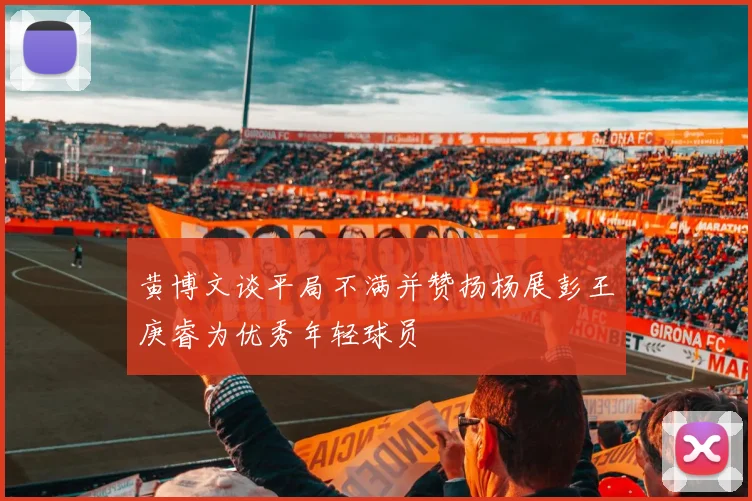 黄博文谈平局不满并赞扬杨展彭王庚睿为优秀年轻球员