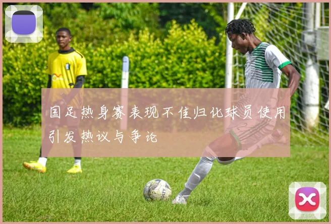 国足热身赛表现不佳归化球员使用引发热议与争论