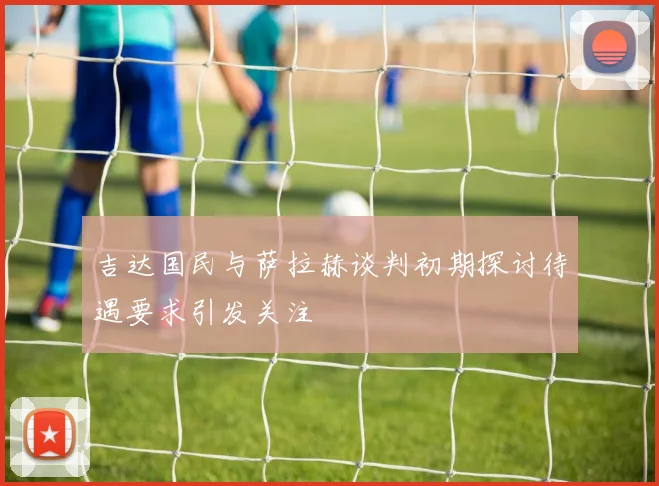 吉达国民与萨拉赫谈判初期探讨待遇要求引发关注