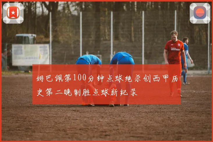姆巴佩第100分钟点球绝杀创西甲历史第二晚制胜点球新纪录