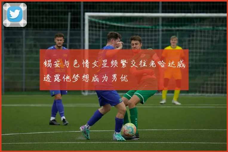 锡安与色情女星频繁交往老哈达威透露他梦想成为男优