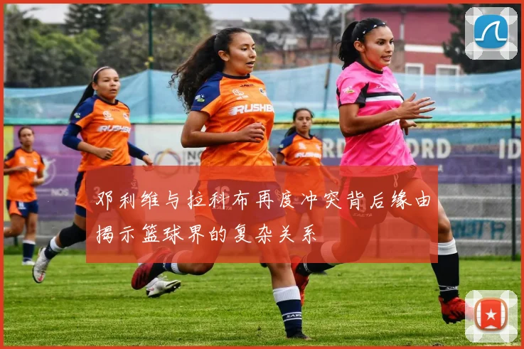 邓利维与拉科布再度冲突背后缘由揭示篮球界的复杂关系