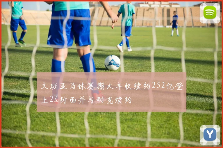 文班亚马休赛期大丰收续约252亿登上2K封面并与耐克续约