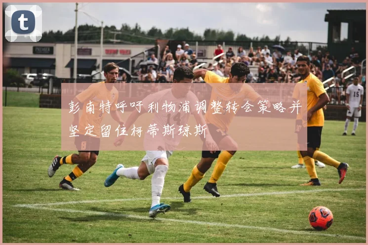 彭南特呼吁利物浦调整转会策略并坚定留住柯蒂斯琼斯