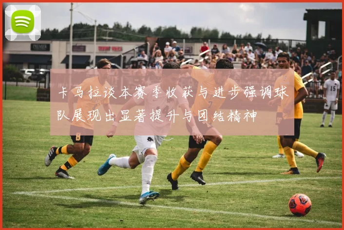 卡马拉谈本赛季收获与进步强调球队展现出显著提升与团结精神